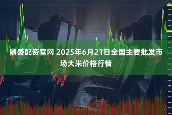 鼎盛配资官网 2025年6月21日全国主要批发市场大米价格行情