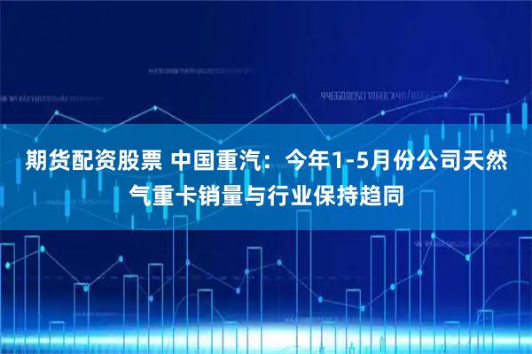 期货配资股票 中国重汽：今年1-5月份公司天然气重卡销量与行业保持趋同