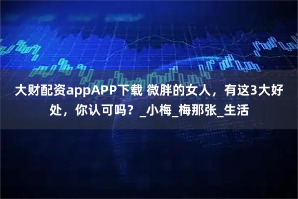 大财配资appAPP下载 微胖的女人，有这3大好处，你认可吗？_小梅_梅那张_生活