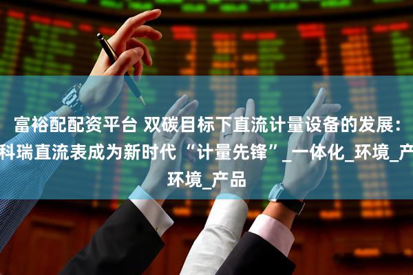 富裕配配资平台 双碳目标下直流计量设备的发展：安科瑞直流表成为新时代 “计量先锋”_一体化_环境_产品