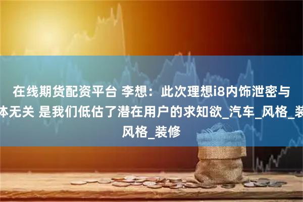在线期货配资平台 李想：此次理想i8内饰泄密与媒体无关 是我们低估了潜在用户的求知欲_汽车_风格_装修