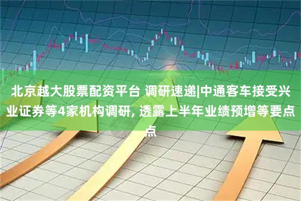 北京越大股票配资平台 调研速递|中通客车接受兴业证券等4家机构调研, 透露上半年业绩预增等要点