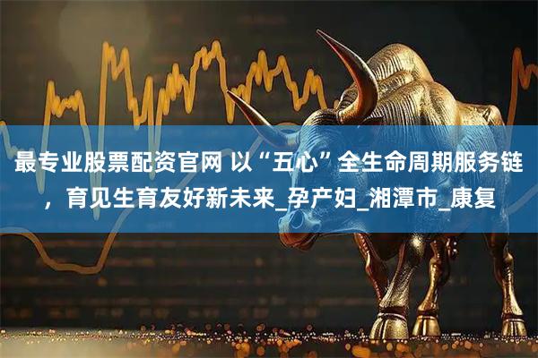 最专业股票配资官网 以“五心”全生命周期服务链，育见生育友好新未来_孕产妇_湘潭市_康复