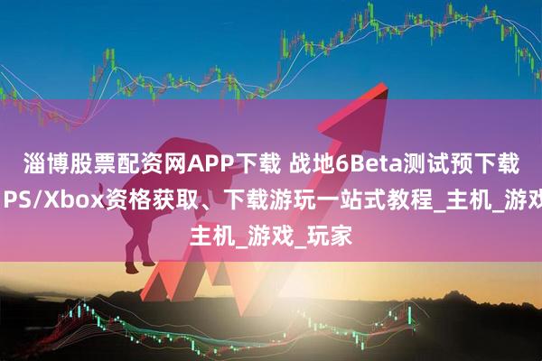 淄博股票配资网APP下载 战地6Beta测试预下载开放，PS/Xbox资格获取、下载游玩一站式教程_主机_游戏_玩家
