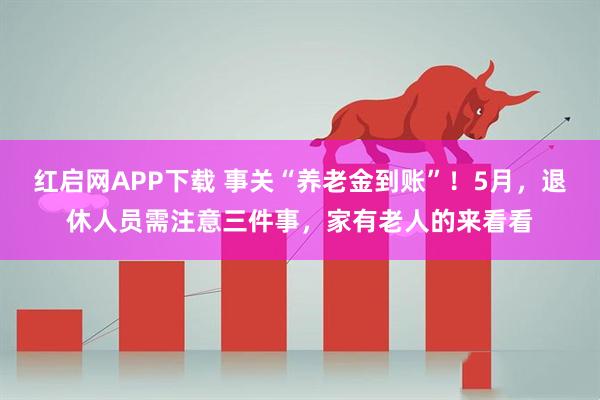 红启网APP下载 事关“养老金到账”！5月，退休人员需注意三件事，家有老人的来看看