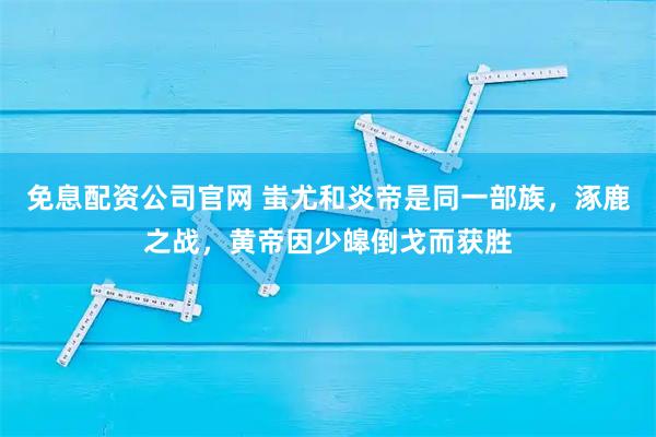 免息配资公司官网 蚩尤和炎帝是同一部族，涿鹿之战，黄帝因少皞倒戈而获胜