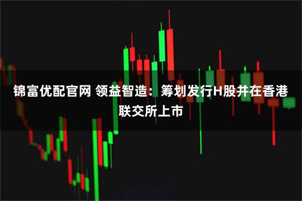 锦富优配官网 领益智造：筹划发行H股并在香港联交所上市