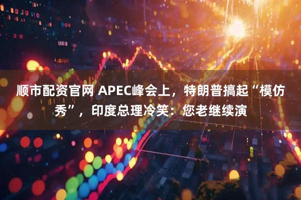 顺市配资官网 APEC峰会上，特朗普搞起“模仿秀”，印度总理冷笑：您老继续演