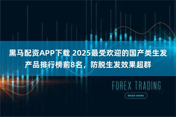 黑马配资APP下载 2025最受欢迎的国产类生发产品排行榜前8名，防脱生发效果超群