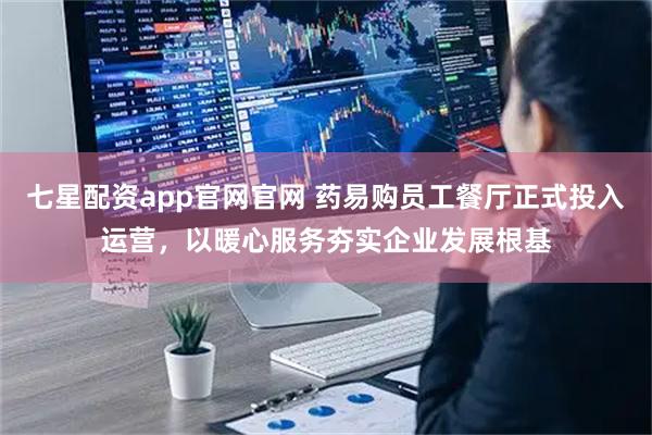 七星配资app官网官网 药易购员工餐厅正式投入运营，以暖心服务夯实企业发展根基