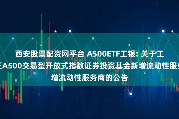 西安股票配资网平台 A500ETF工银: 关于工银瑞信中证A500交易型开放式指数证券投资基金新增流动性服务商的公告