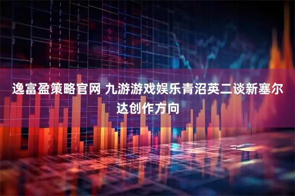 逸富盈策略官网 九游游戏娱乐青沼英二谈新塞尔达创作方向