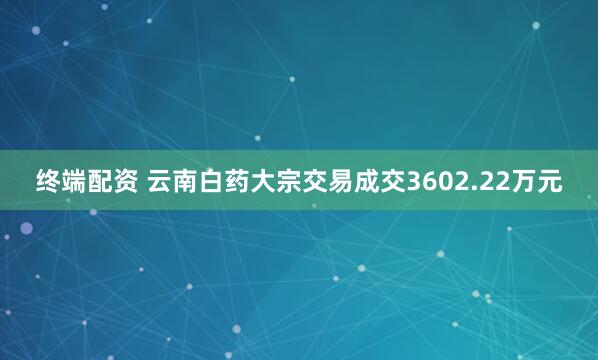 终端配资 云南白药大宗交易成交3602.22万元
