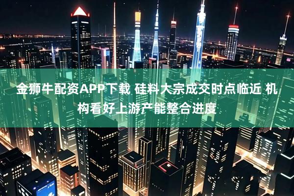 金狮牛配资APP下载 硅料大宗成交时点临近 机构看好上游产能整合进度