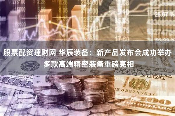 股票配资理财网 华辰装备：新产品发布会成功举办 多款高端精密装备重磅亮相