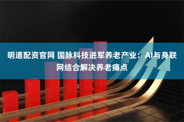 明道配资官网 国脉科技进军养老产业：AI与身联网结合解决养老痛点
