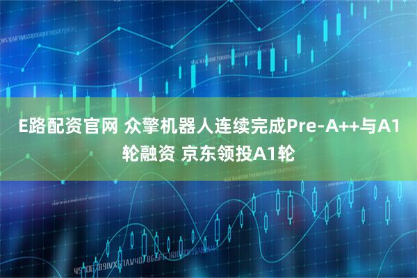 E路配资官网 众擎机器人连续完成Pre-A++与A1轮融资 京东领投A1轮