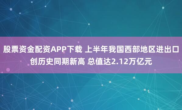 股票资金配资APP下载 上半年我国西部地区进出口创历史同期新高 总值达2.12万亿元