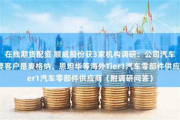 在线期货配资 顺威股份获3家机构调研：公司汽车零部件业务的主要客户是麦格纳、恩坦华等海外Tier1汽车零部件供应商（附调研问答）