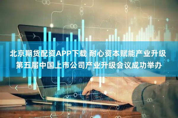 北京期货配资APP下载 耐心资本赋能产业升级 第五届中国上市公司产业升级会议成功举办
