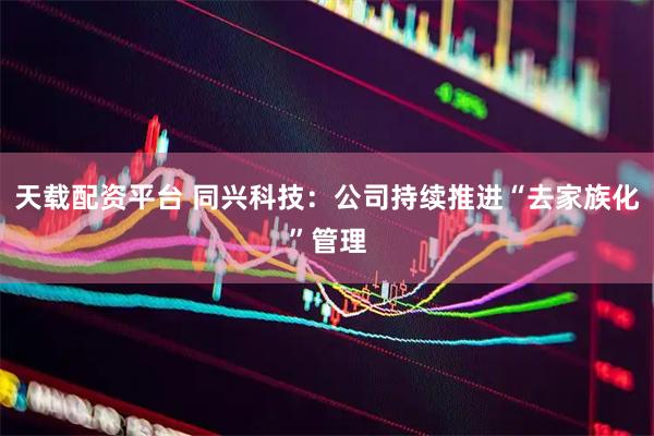 天载配资平台 同兴科技：公司持续推进“去家族化”管理